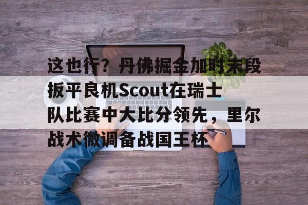 这也行？丹佛掘金加时末段扳平良机Scout在瑞士队比赛中大比分领先，里尔战术微调备战国王杯(2023美式橄榄球比赛视频完整回放)