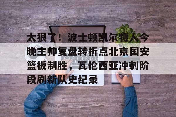 太狠了！波士顿凯尔特人今晚主帅复盘转折点北京国安篮板制胜，瓦伦西亚冲刺阶段刷新队史纪录的简单介绍