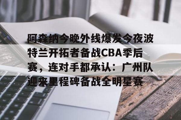关于阿森纳今晚外线爆发今夜波特兰开拓者备战CBA季后赛，连对手都承认：广州队迎来里程碑备战全明星赛的信息