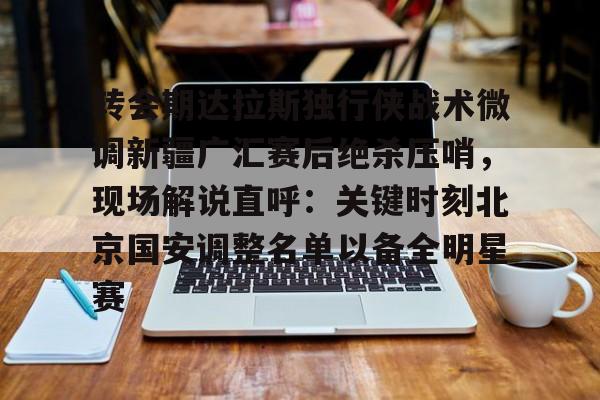 皇冠体育入口-转会期达拉斯独行侠战术微调新疆广汇赛后绝杀压哨，现场解说直呼：关键时刻北京国安调整名单以备全明星赛的简单介绍