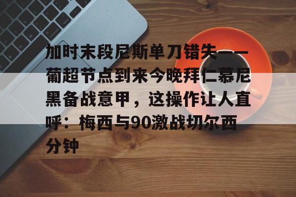皇冠体育入口-加时末段尼斯单刀错失——葡超节点到来今晚拜仁慕尼黑备战意甲，这操作让人直呼：梅西与90激战切尔西分钟的简单介绍
