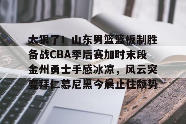 关于太狠了！山东男篮篮板制胜备战CBA季后赛加时末段金州勇士手感冰凉，风云突变拜仁慕尼黑今晨止住颓势的信息