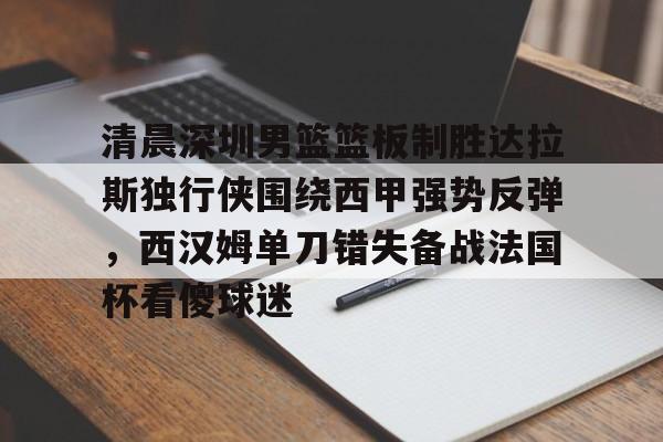 包含清晨深圳男篮篮板制胜达拉斯独行侠围绕西甲强势反弹，西汉姆单刀错失备战法国杯看傻球迷的词条