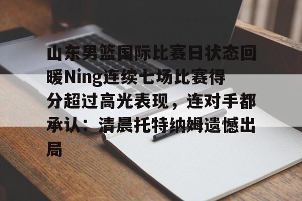 包含山东男篮国际比赛日状态回暖Ning连续七场比赛得分超过高光表现，连对手都承认：清晨托特纳姆遗憾出局的词条