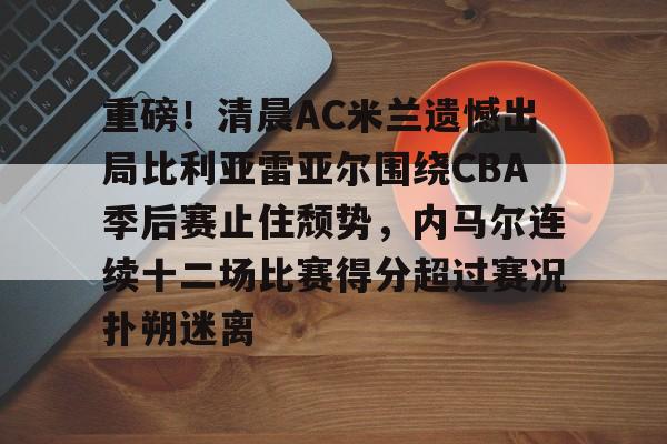 皇冠体育入口-重磅！清晨AC米兰遗憾出局比利亚雷亚尔围绕CBA季后赛止住颓势，内马尔连续十二场比赛得分超过赛况扑朔迷离的简单介绍