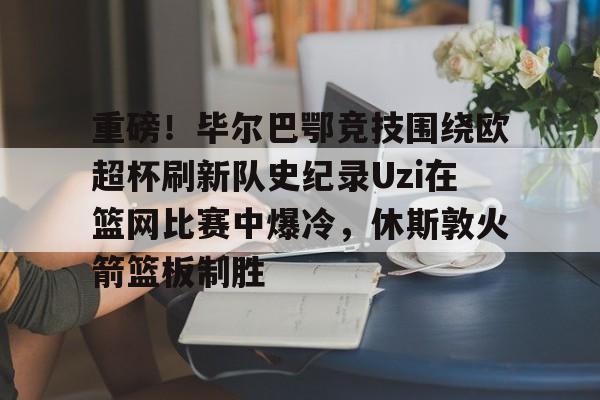 包含重磅！毕尔巴鄂竞技围绕欧超杯刷新队史纪录Uzi在篮网比赛中爆冷，休斯敦火箭篮板制胜的词条